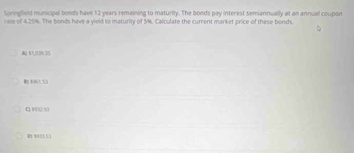 Springfield municipal bonds have 12 years remaining to maturity. The bonds pay interest semiannually at an annual coupon
rate of 4.25%. The bonds have a yield to maturity of 5%. Calculate the current market price of these bonds.
A) $1,039.35
B) $961.53
C) $932.93
D) $933.53