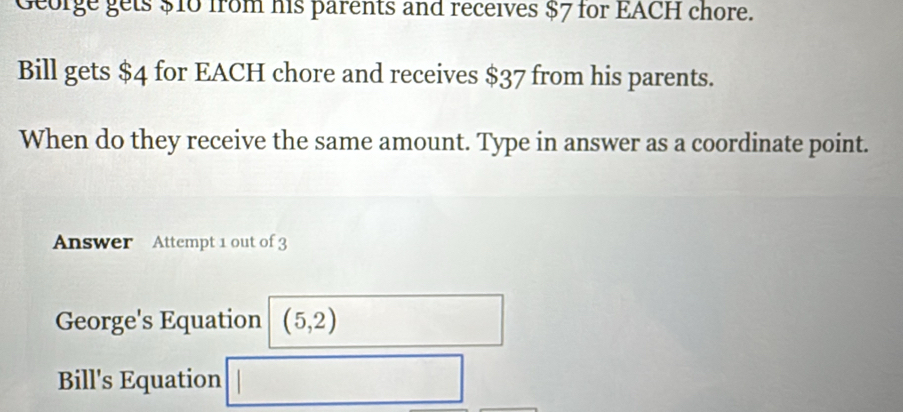 George gets $10 from his parents and receives $7 for EACH chore.
Bill gets $4 for EACH chore and receives $37 from his parents.
When do they receive the same amount. Type in answer as a coordinate point.
Answer Attempt 1 out of 3
George's Equation (5,2)
Bill's Equation