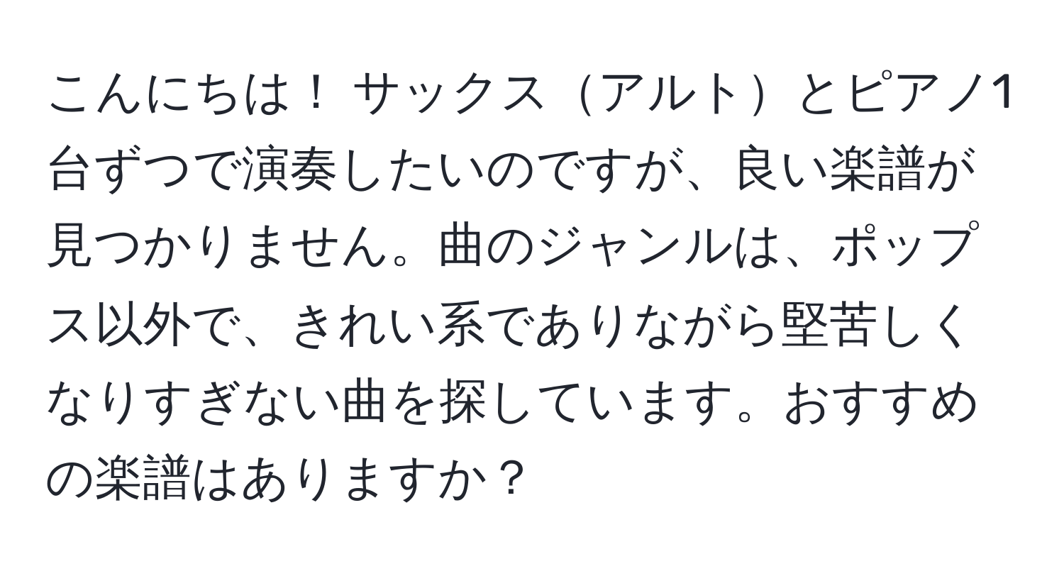 こんにちは！ サックスアルトとピアノ1台ずつで演奏したいのですが、良い楽譜が見つかりません。曲のジャンルは、ポップス以外で、きれい系でありながら堅苦しくなりすぎない曲を探しています。おすすめの楽譜はありますか？