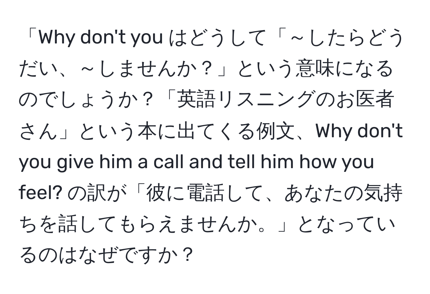 「Why don't you はどうして「～したらどうだい、～しませんか？」という意味になるのでしょうか？「英語リスニングのお医者さん」という本に出てくる例文、Why don't you give him a call and tell him how you feel? の訳が「彼に電話して、あなたの気持ちを話してもらえませんか。」となっているのはなぜですか？