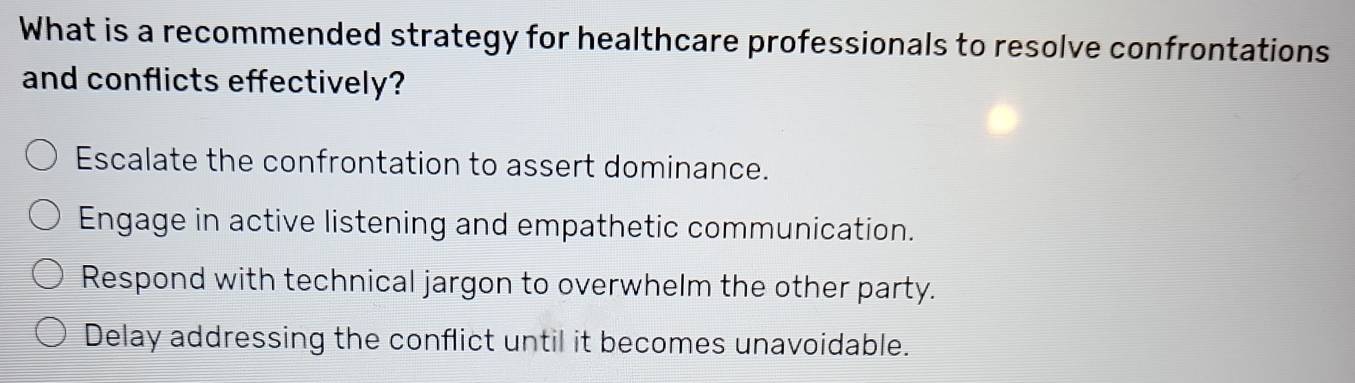 What is a recommended strategy for healthcare professionals to resolve confrontations
and conflicts effectively?
Escalate the confrontation to assert dominance.
Engage in active listening and empathetic communication.
Respond with technical jargon to overwhelm the other party.
Delay addressing the conflict until it becomes unavoidable.