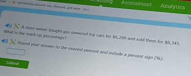 Anng Assessment Analytics 
R8 Find the persent: tax, discount, and more Put 
What is the mark-up percentage? 
A store owner bought gas-powered toy cars for $6,200 and sold them for $8,341. 
Round your answer to the nearest percent and include a percent sign (%). 
Subenet