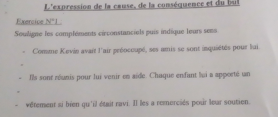 L'expression de la cause, de la conséquence et du but 
Exercice _ N°1 
Souligne les compléments circonstanciels puis indique leurs sens. 
Comme Kevin avait 1° Fair préoccupé, ses amis se sont inquiétés pour lui. 
Ils sont réunis pour lui venir en aide. Chaque enfant lui a apporté un 
vêtement si bien qu'il était ravi. Il les a remerciés pour leur soutien.