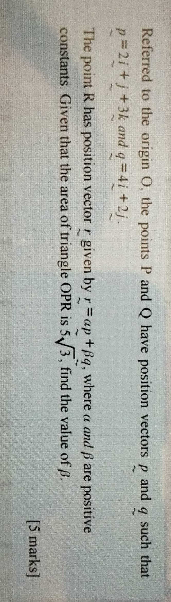 Referred to the origin O, the points P and Q have position vectors p and q such that
p=2i+j+3k and q=4i+2j. 
The point R has position vector γ given by r=alpha p+beta q , where α and β are positive 
constants. Given that the area of triangle OPR is 5sqrt(3) , find the value of β. 
[5 marks]