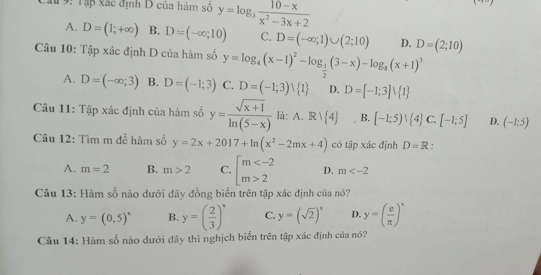 Ca 9: Tập xac định D của hàm số y=log _3 (10-x)/x^2-3x+2 
A. D=(1;+∈fty ) B. D=(-∈fty ;10) C. D=(-∈fty ;1)∪ (2;10) D. D=(2;10)
Câu 10: Tập xác định D của hàm số y=log _4(x-1)^2-log _ 1/2 (3-x)-log _8(x+1)^3
A. D=(-∈fty ;3) B. D=(-1;3) C. D=(-1;3)vee  1 D. D=[-1;3]vee  1
Câu 11: Tập xác định của hàm số y= (sqrt(x+1))/ln (5-x)  là: A. R| 4 B. [-1;5)| 4 C. [-1;5] D. (-1;5)
Câu 12: Tìm m để hàm số y=2x+2017+ln (x^2-2mx+4) có tập xác định D=R.
A. m=2 B. m>2 C. beginarrayl m 2endarray.
D. m
Câu 13: Hàm số nào dưới đây đồng biến trên tập xác định của nó?
A. y=(0,5)^x B. y=( 2/3 )^x y=( e/π  )^x
C. y=(sqrt(2))^x D.
Câu 14: Hàm số nào dưới đây thì nghịch biến trên tập xác định của nó?