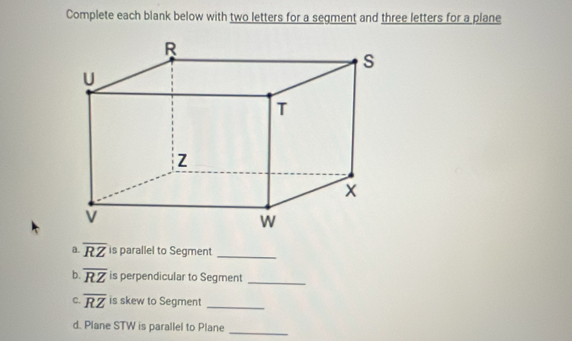 Complete each blank below with two letters for a segment and three letters for a plane 
a. overline RZ is parallel to Segment_ 
b overline RZ is perpendicular to Segment_ 
C. overline RZ is skew to Segment_ 
d. Plane STW is parallel to Plane_