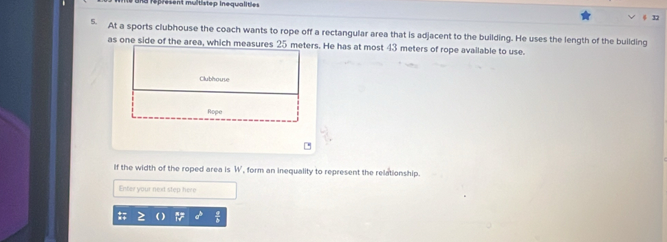 na réprésent multistep inequalities 
5. At a sports clubhouse the coach wants to rope off a rectangular area that is adjacent to the building. He uses the length of the building 
as one side of the area, which measures 25 meters. He has at most 43 meters of rope available to use. 
Clubhouse 
Rope 
If the width of the roped area is W, form an inequality to represent the relationship. 
Enter your next step here