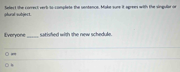 Select the correct verb to complete the sentence. Make sure it agrees with the singular or 
plural subject. 
Everyone _satisfed with the new schedule. 
are 
is