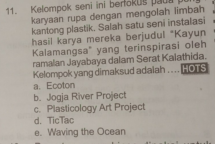 Kelompok seni ini berfokus paua pur
karyaan rupa dengan mengolah limbah
kantong plastik. Salah satu seni instalasi
hasil karya mereka berjudul “Kayun
Kalamangsa" yang terinspirasi oleh
ramalan Jayabaya dalam Serat Kalathida.
Kelompok yang dimaksud adalah . . .. HOTS
a、 Ecoton
b. Jogja River Project
c. Plasticology Art Project
d. TicTac
e. Waving the Ocean