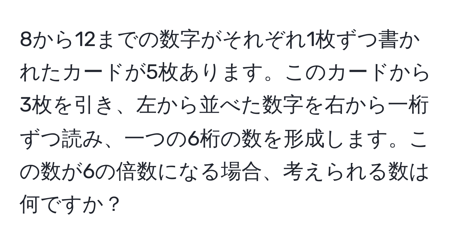 8から12までの数字がそれぞれ1枚ずつ書かれたカードが5枚あります。このカードから3枚を引き、左から並べた数字を右から一桁ずつ読み、一つの6桁の数を形成します。この数が6の倍数になる場合、考えられる数は何ですか？