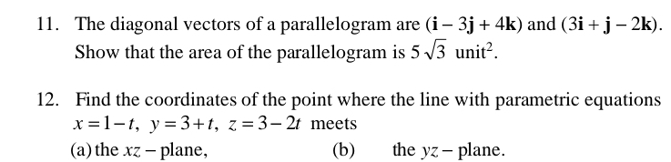 The diagonal vectors of a parallelogram are (i-3j+4k) and (3i+j-2k). 
Show that the area of the parallelogram is 5sqrt(3)unit^2. 
12. Find the coordinates of the point where the line with parametric equations
x=1-t, y=3+t, z=3-2t meets 
(a)the xz - plane, (b) the yz - plane.