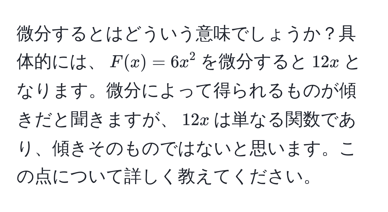 微分するとはどういう意味でしょうか？具体的には、$F(x) = 6x^2$を微分すると$12x$となります。微分によって得られるものが傾きだと聞きますが、$12x$は単なる関数であり、傾きそのものではないと思います。この点について詳しく教えてください。