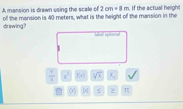 A mansion is drawn using the scale of 2cm=8m. If the actual height 
of the mansion is 40 meters, what is the height of the mansion in the 
drawing? 
label optional
 Y/X  x^2 f(x) sqrt[n](x) X_n
(x) |X| S π