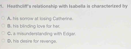 Heathcliff's relationship with Isabella is characterized by
A. his sorrow at losing Catherine.
B. his blinding love for her.
C. a misunderstanding with Edgar.
D. his desire for revenge.