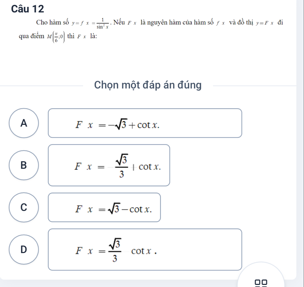 Cho hàm số y=fx= 1/sin^2x . Nếu F x là nguyên hàm của hàm shat of x và đồ thị y=Fx đi
qua điểm M( π /6 ;0) thì Fx là:
Chọn một đáp án đúng
A
Fx=-sqrt(3)+cot x.
B
Fx= sqrt(3)/3 |cot x.
C
Fx=sqrt(3)-cot x.
D
Fx= sqrt(3)/3 cot x.