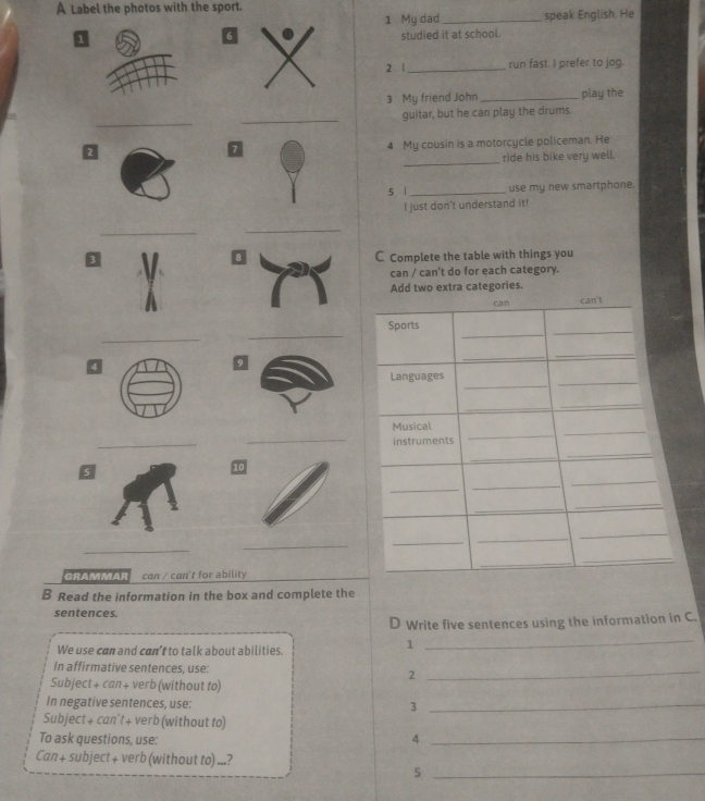 A Label the photos with the sport. 
1 My dad _speak English. He 
1 
6 
studied it at school. 
2 1_ run fast. I prefer to jog. 
3 My friend John_ play the 
_ 
_ 
_guitar, but he can play the drums. 
> 4 My cousin is a motorcycle policeman. He 
_ 
ride his bike very well. 
5 | _use my new smartphone. 
I just don't understand it! 
_ 
_ 
0C Complete the table with things you 
can / can't do for each category. 
Add two extra categories. 
_ 
_ 
4 
_ 
_ 
5 
_ 
_ 
GRAMMAR can / can't for ability 
B Read the information in the box and complete the 
sentences. 
D Write five sentences using the information in C. 
We use can and can’t to talk about abilities. 
1 
_ 
In affirmative sentences, use: 
Subject + can + verb (without to) 
2 
_ 
In negative sentences, use: 3_ 
Subject+ can't+ verb (without to) 
To ask questions, use: 
_4 
Can + subject + verb (without to) ...? 
_5