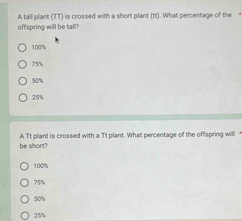 A tall plant (TT) is crossed with a short plant (tt). What percentage of the *
offspring will be tall?
100%
75%
50%
25%
A Tt plant is crossed with a Tt plant. What percentage of the offspring will *
be short?
100%
75%
50%
25%