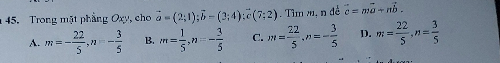 Trong mặt phẳng Oxy, cho vector a=(2;1); vector b=(3;4); vector c(7;2). Tìm m, n để vector c=mvector a+nvector b.
A. m=- 22/5 , n=- 3/5  B. m= 1/5 , n=- 3/5  C. m= 22/5 , n=- 3/5  D. m= 22/5 , n= 3/5 