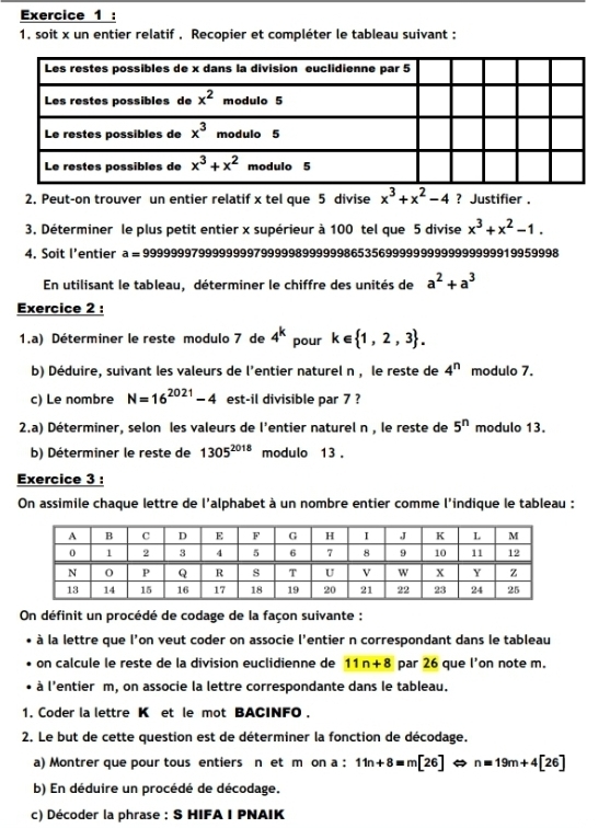 1, soit x un entier relatif . Recopier et compléter le tableau suivant :
2. Peut-on trouver un entier relatif x tel que 5 divise x^3+x^2-4 ? Justifier .
3. Déterminer le plus petit entier x supérieur à 100 tel que 5 divise x^3+x^2-1.
4. Soit l’entier a= 999999979999999979999989999998653569999999999999999919959998
En utilisant le tableau, déterminer le chiffre des unités de a^2+a^3
Exercice 2 :
1.a) Déterminer le reste modulo 7 de 4^k pour k∈  1,2,3 .
b) Déduire, suivant les valeurs de l'entier naturel n , le reste de 4^n modulo 7.
c) Le nombre N=16^(2021)-4 est-il divisible par 7 ?
2.a) Déterminer, selon les valeurs de l'entier naturel n , le reste de 5^n modulo 13.
b) Déterminer le reste de 1305^(2018) modulo 13 .
Exercice 3 :
On assimile chaque lettre de l'alphabet à un nombre entier comme l'indique le tableau :
On définit un procédé de codage de la façon suivante :
à la lettre que l'on veut coder on associe l'entier n correspondant dans le tableau
on calcule le reste de la division euclidienne de 11n+8 par 26 que l'on note m.
à l'entier m, on associe la lettre correspondante dans le tableau.
1. Coder la lettre K et le mot BACINFO .
2. Le but de cette question est de déterminer la fonction de décodage.
a) Montrer que pour tous entiers n et m on a : 11n+8=m[26] n=19m+4[26]
b) En déduire un procédé de décodage.
c) Décoder la phrase : S HIFA I PNAIK