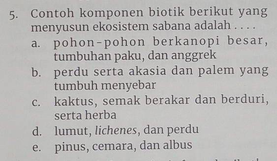 Contoh komponen biotik berikut yang
menyusun ekosistem sabana adalah . . . .
a. pohon-pohon berkanopi besar,
tumbuhan paku, dan anggrek
b. perdu serta akasia dan palem yang
tumbuh menyebar
c. kaktus, semak berakar dan berduri,
serta herba
d. lumut, lichenes, dan perdu
e. pinus, cemara, dan albus