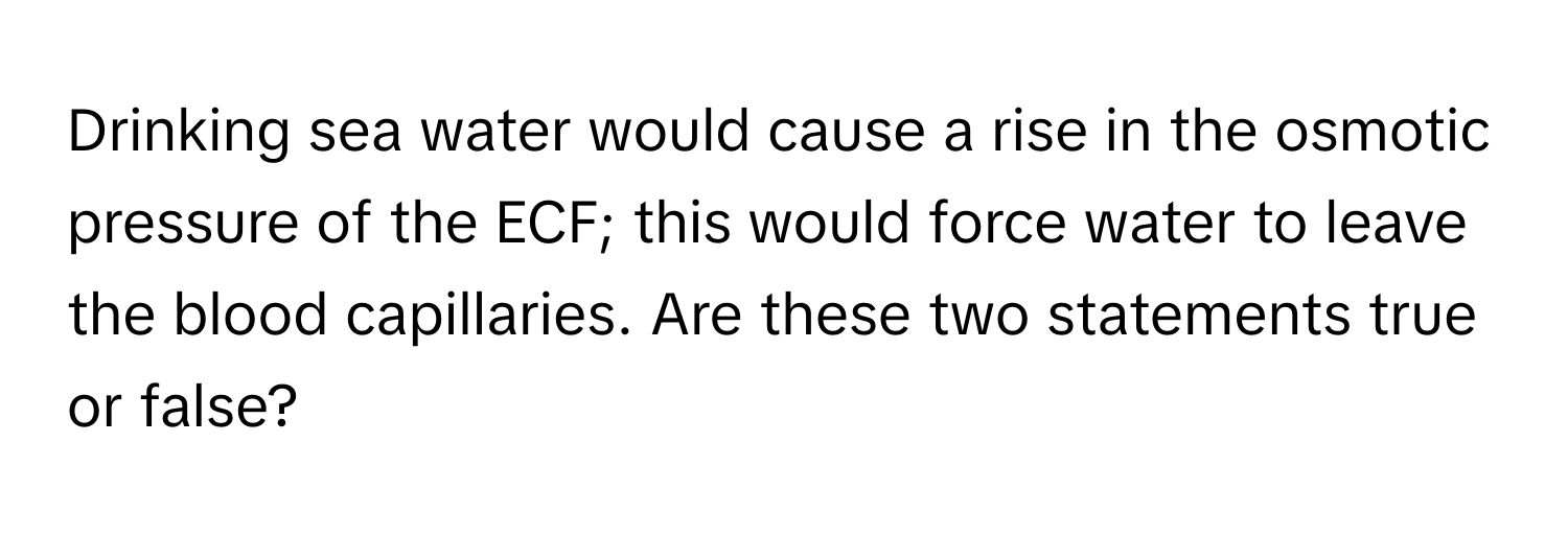 Drinking sea water would cause a rise in the osmotic pressure of the ECF; this would force water to leave the blood capillaries. Are these two statements true or false?