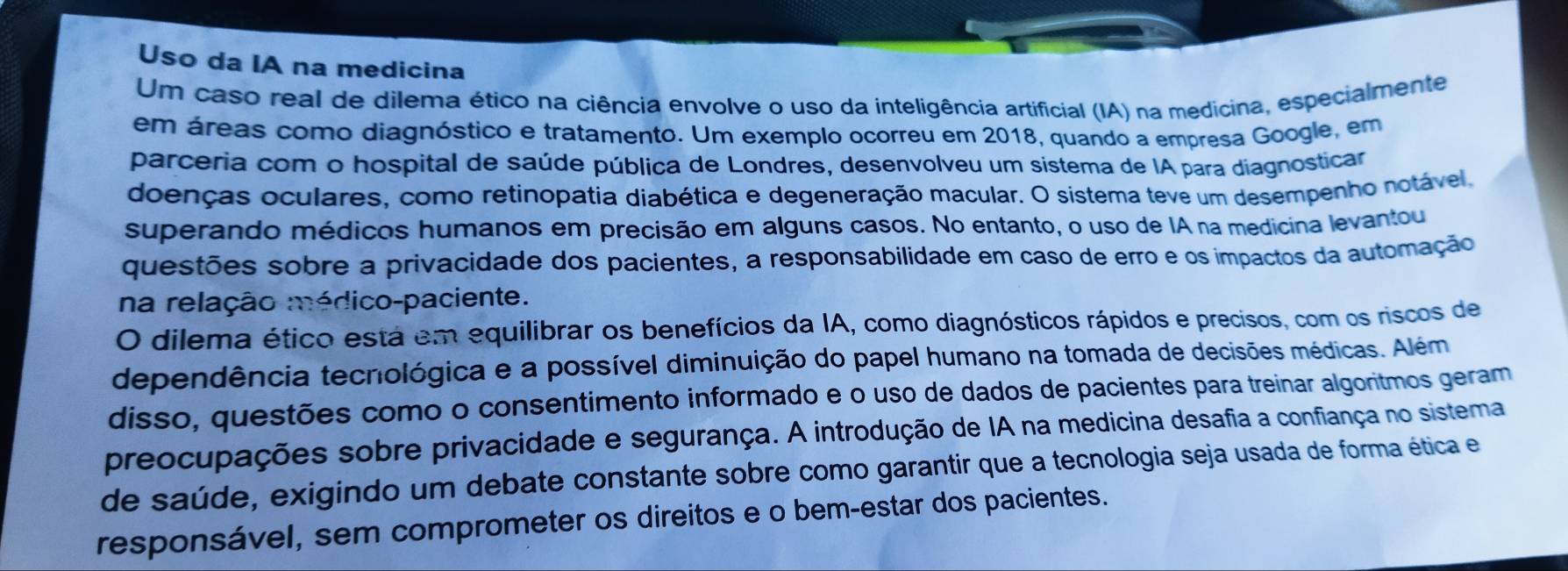 Uso da IA na medicina 
Um caso real de dilema ético na ciência envolve o uso da inteligência artificial (IA) na medicina, especialmente 
em áreas como diagnóstico e tratamento. Um exemplo ocorreu em 2018, quando a empresa Google, em 
parceria com o hospital de saúde pública de Londres, desenvolveu um sistema de IA para diagnosticar 
doenças oculares, como retinopatia diabética e degeneração macular. O sistema teve um desempenho notável 
superando médicos humanos em precisão em alguns casos. No entanto, o uso de IA na medicina levantou 
questões sobre a privacidade dos pacientes, a responsabilidade em caso de erro e os impactos da automação 
na relação médico-paciente. 
O dilema ético está em equilibrar os benefícios da IA, como diagnósticos rápidos e precisos, com os riscos de 
dependência tecnológica e a possível diminuição do papel humano na tomada de decisões médicas. Além 
disso, questões como o consentimento informado e o uso de dados de pacientes para treinar algoritmos geram 
preocupações sobre privacidade e segurança. A introdução de IA na medicina desafia a confiança no sistema 
de saúde, exigindo um debate constante sobre como garantir que a tecnologia seja usada de forma ética e 
responsável, sem comprometer os direitos e o bem-estar dos pacientes.