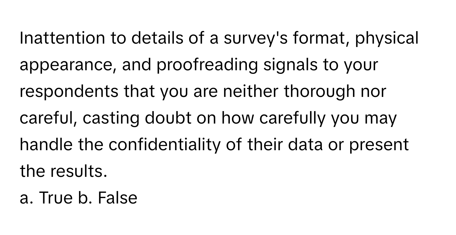 Inattention to details of a survey's format, physical appearance, and proofreading signals to your respondents that you are neither thorough nor careful, casting doubt on how carefully you may handle the confidentiality of their data or present the results.

a. True b. False