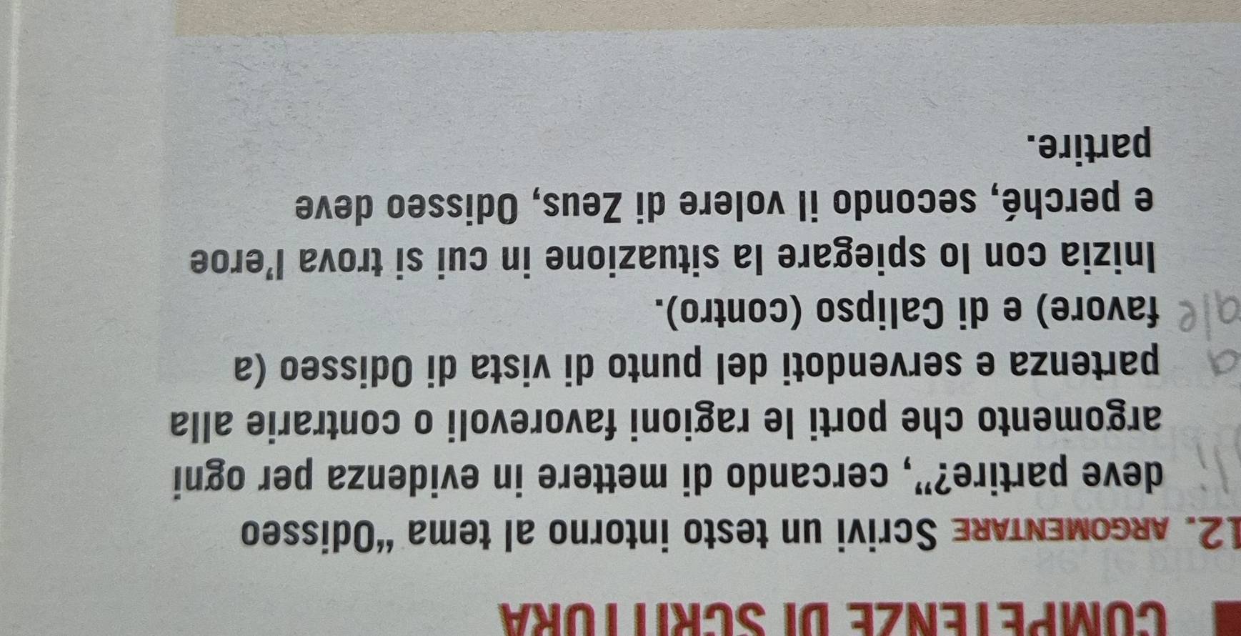 COMPETENZE DI SCRITTURA 
12. ARGoMENTARE Scrivi un testo intorno al tema “Odisseo 
deve partire?”, cercando di mettere in evidenza per ogni 
argomento che porti le ragioni favorevoli o contrarie alla 
partenza e servendoti del punto di vista di Odisseo (a 
favore) e di Calipso (contro). 
Inizia con lo spiegare la situazione in cui si trova l’eroe 
e perché, secondo il volere di Zeus, Odisseo deve 
partire.