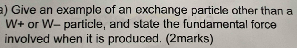 Give an example of an exchange particle other than a 
W+ or W - particle, and state the fundamental force 
involved when it is produced. (2marks)