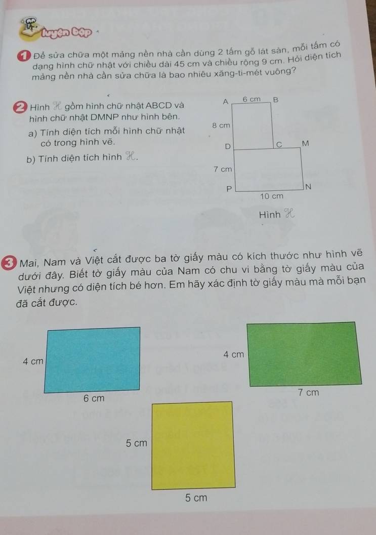 uyện bập 
GĐ Để sửa chữa một mảng nền nhà cần dùng 2 tấm gỗ lát sản, mỗi tấm có 
dạng hình chữ nhật với chiều dài 45 cm và chiều rộng 9 cm. Hỏi diện tích 
màng nền nhà cần sửa chữa là bao nhiêu xăng-ti-mét vuông? 
Hình gồm hình chữ nhật ABCD và 
hình chữ nhật DMNP như hình bên. 
a) Tính diện tích mỗi hình chữ nhật 
có trong hình vē. 
b) Tính diện tích hình 
Hình 
* Mai, Nam và Việt cắt được ba tờ giấy màu có kích thước như hình vẽ 
đưới đây. Biết tờ giấy màu của Nam có chu vi bằng tờ giấy màu của 
Việt nhưng có diện tích bé hơn. Em hãy xác định tờ giấy màu mà mỗi bạn 
đã cắt được.