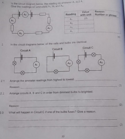 In the circuit diagram below, the reading on ammeter A_1 12°
Give the readings on ammeters A_I,A_3 and A
(4)
2. In the circuit diagrams below, all the cells and bulbs are identical
Circuit B Circuit C
2.1 Arrange the ammeter readings from highest to lowest._
Reason: _(2)
2.2 Arrange circuits A. B and C in order from dimmest bulbs to brightest.
_
Reason _(2)
2.3 What will happen in Circuit C if one of the bulbs fuses? Give a reason.
_
_(2)
77