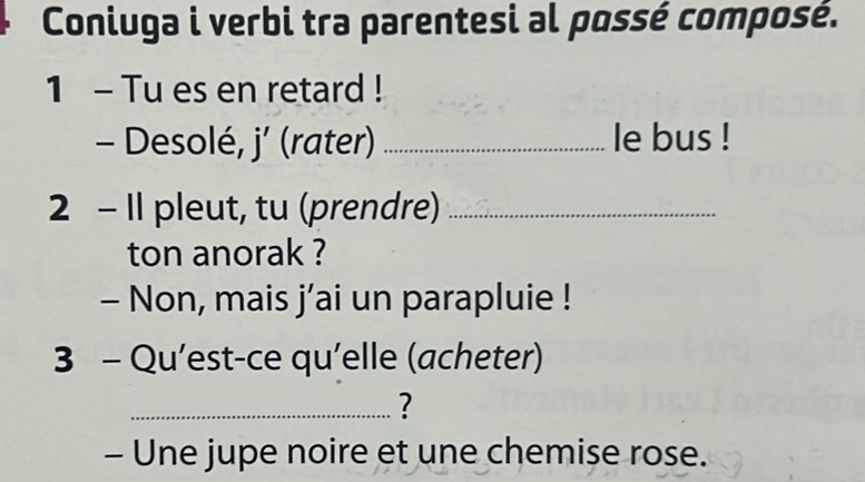 Coniuga i verbi tra parentesi al possé composé. 
1 - Tu es en retard ! 
- Desolé, j’ (rater) _le bus ! 
2 - Il pleut, tu (prendre)_ 
ton anorak ? 
- Non, mais j’ai un parapluie ! 
3 - Qu’est-ce qu'elle (acheter) 
_? 
- Une jupe noire et une chemise rose.