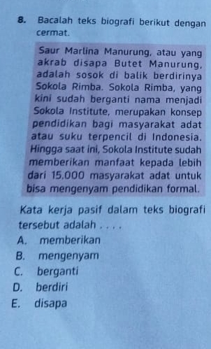 Bacalah teks biografi berikut dengan
cermat.
Saur Marlina Manurung, atau yang
akrab disapa Butet Manurung,
adalah sosok di balik berdirinya
Sokola Rimba. Sokola Rimba, yang
kini sudah berganti nama menjadi
Sokola Institute, merupakan konsep
pendidikan bagi masyarakat adat
atau suku terpencil di Indonesia.
Hingga saat ini, Sokola Institute sudah
memberikan manfaat kepada lebih
dari 15.000 masyarakat adat untuk
bisa mengenyam pendidikan formal.
Kata kerja pasif dalam teks biografi
tersebut adalah . . . .
A. memberikan
B. mengenyam
C. berganti
D. berdiri
E. disapa