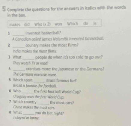 Complete the questions for the answers in italics with the words 
in the box. 
makes did Who (x 2) won Which do is 
1 _invented basketball? 
A Canadian called James Naismith Invented basketbali. 
2 _country makes the most films? 
India makes the most films. 
3 What_ people do when it's too cold to go out? 
They watch TV or read! 
4 _exercises more: the Japanese or the Germans? 
The Germans exercise more. 
5 Which sport _Brazil famous for? 
Brazil is famous for football. 
6 Who _the first football World Cup? 
Uruguay won the first World Cup. 
7 Which country _the most cars? 
China makes the most cars. 
8 What _you do last night? 
I stayed at home.