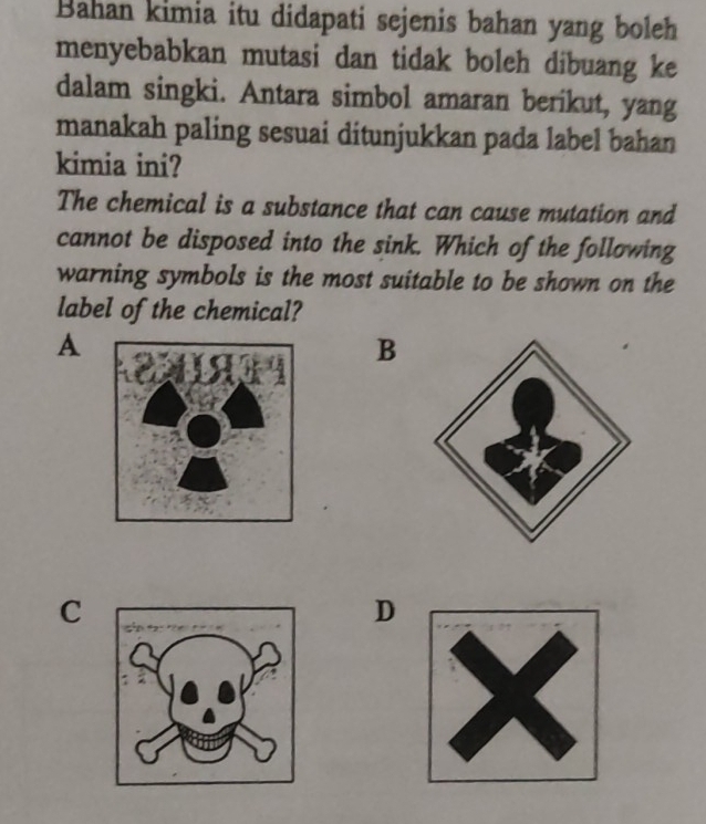 Bahan kimia itu didapati sejenis bahan yang boleh
menyebabkan mutasi dan tidak boleh dibuang ke
dalam singki. Antara simbol amaran berikut, yang
manakah paling sesuai ditunjukkan pada label bahan
kimia ini?
The chemical is a substance that can cause mutation and
cannot be disposed into the sink. Which of the following
warning symbols is the most suitable to be shown on the
label of the chemical?
A
B
C
D