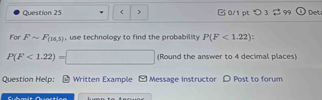 < > 0/1 pt つ 3 99 Deta 
For Fsim F_(16,5) , use technology to find the probability P(F<1.22) :
P(F<1.22)=□ (Round the answer to 4 decimal places) 
Question Help: Written Example - Message instructor 〇 Post to forum 
Cubmit