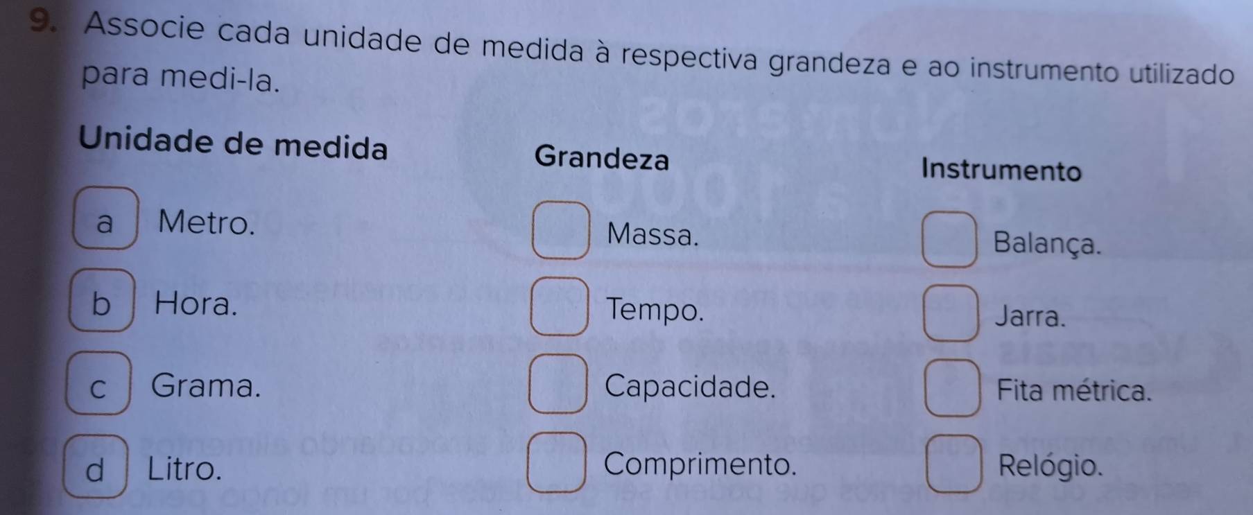 Associe cada unidade de medida à respectiva grandeza e ao instrumento utilizado
para medi-la.
Unidade de medida Grandeza Instrumento
a Metro. Massa. Balança.
b | Hora. Tempo.
Jarra.
c Grama. Capacidade. Fita métrica.
d | Litro. Comprimento. Relógio.