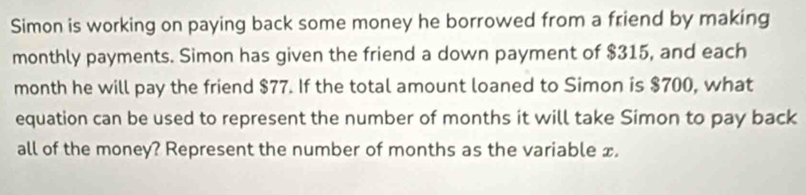 Simon is working on paying back some money he borrowed from a friend by making 
monthly payments. Simon has given the friend a down payment of $315, and each
month he will pay the friend $77. If the total amount loaned to Simon is $700, what 
equation can be used to represent the number of months it will take Simon to pay back 
all of the money? Represent the number of months as the variable x.