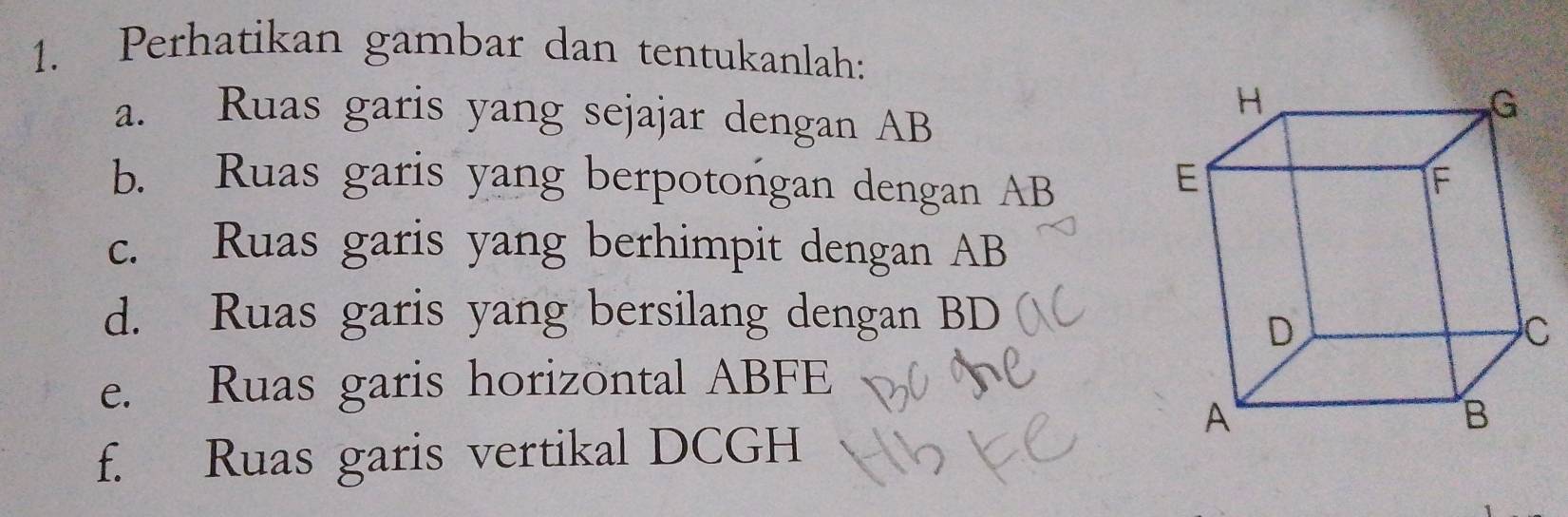 Perhatikan gambar dan tentukanlah: 
a. Ruas garis yang sejajar dengan AB
b. Ruas garis yang berpotongan dengan AB
c. Ruas garis yang berhimpit dengan AB
d. Ruas garis yang bersilang dengan BD
e. Ruas garis horizöntal ABFE
f. Ruas garis vertikal DCGH