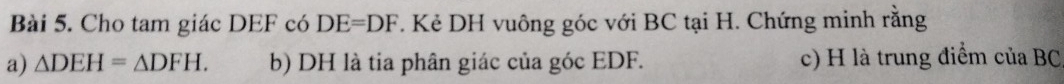 Cho tam giác DEF có DE=DF. Kẻ DH vuông góc với BC tại H. Chứng minh rằng 
a) △ DEH=△ DFH. b) DH là tia phân giác của góc EDF. c) H là trung điểm của BC