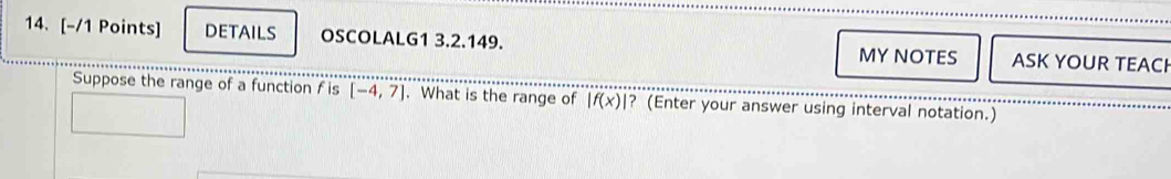 DETAILS OSCOLALG1 3.2.149. ASK YOUR TEACH 
MY NOTES 
Suppose the range of a function f is [-4,7]. What is the range of |f(x)| ? (Enter your answer using interval notation.)