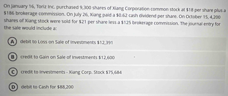 On January 16, Toriz Inc. purchased 9,300 shares of Xiang Corporation common stock at $18 per share plus a
$186 brokerage commission. On July 26, Xiang paid a $0.62 cash dividend per share. On October 15, 4,200
shares of Xiang stock were sold for $21 per share less a $125 brokerage commission. The journal entry for
the sale would include a:
A debit to Loss on Sale of Investments $12,391
Bcredit to Gain on Sale of Investments $12,600
C credit to Investments - Xiang Corp. Stock $75,684
D debit to Cash for $88,200