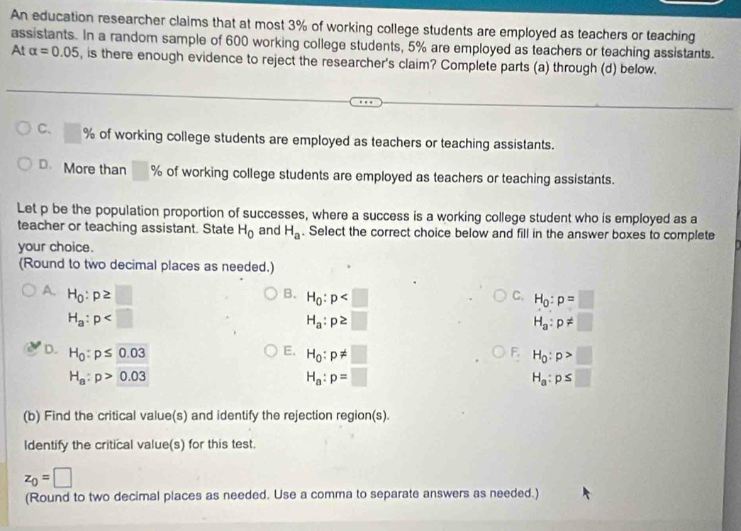 An education researcher claims that at most 3% of working college students are employed as teachers or teaching
assistants. In a random sample of 600 working college students, 5% are employed as teachers or teaching assistants.
At alpha =0.05 , is there enough evidence to reject the researcher's claim? Complete parts (a) through (d) below.
C、 □ % of working college students are employed as teachers or teaching assistants.
D、 More than % of working college students are employed as teachers or teaching assistants.
Let p be the population proportion of successes, where a success is a working college student who is employed as a
teacher or teaching assistant. State H_0 and H_a. Select the correct choice below and fill in the answer boxes to complete
your choice.
(Round to two decimal places as needed.)
A. H_0:p≥ □
B. H_0:p
C. H_0:p=□
H_a:p
H_a:p≥ □
H_a:p!= □
D. H_0:p≤ 0.03 E. H_0:p!= □ H_0:p>□
F
H_a:p>0.03
H_a:p=□
H_a:p≤ □
(b) Find the critical value(s) and identify the rejection region(s).
Identify the critical value(s) for this test.
z_0=□
(Round to two decimal places as needed. Use a comma to separate answers as needed.)