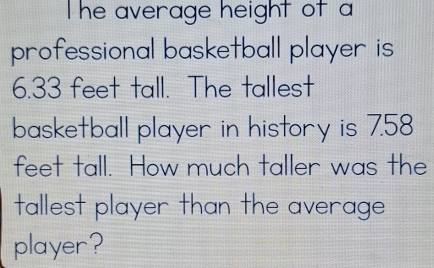 The average height of a 
professional basketball player is
6.33 feet tall. The tallest 
basketball player in history is 7.58
feet tall. How much taller was the 
tallest player than the average 
player?