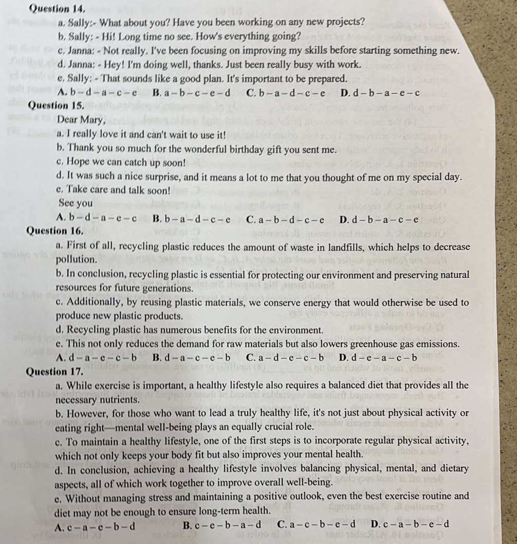Sally:- What about you? Have you been working on any new projects?
b. Sally: - Hi! Long time no see. How's everything going?
e, Janna: - Not really. I've been focusing on improving my skills before starting something new.
d. Janna: - Hey! I'm doing well, thanks. Just been really busy with work.
e, Sally: - That sounds like a good plan. It's important to be prepared.
A. b-d-a-c-e B. a-b-c-e-d C. b-a-d-c-e D. d-b-a-e-c
Question 15.
Dear Mary,
a. I really love it and can't wait to use it!
b, Thank you so much for the wonderful birthday gift you sent me.
c. Hope we can catch up soon!
d. It was such a nice surprise, and it means a lot to me that you thought of me on my special day.
e. Take care and talk soon!
See you
A. b-d-a-e-c B. b-a-d-c-e C. a-b-d-c-e D. d-b-a-c-e
Question 16.
a. First of all, recycling plastic reduces the amount of waste in landfills, which helps to decrease
pollution.
b. In conclusion, recycling plastic is essential for protecting our environment and preserving natural
resources for future generations.
c. Additionally, by reusing plastic materials, we conserve energy that would otherwise be used to
produce new plastic products.
d. Recycling plastic has numerous benefits for the environment.
e. This not only reduces the demand for raw materials but also lowers greenhouse gas emissions.
A. d-a-e-c-b B. d-a-c-e-b C. a-d-e-c-b D. d-e-a-c-b
Question 17.
a. While exercise is important, a healthy lifestyle also requires a balanced diet that provides all the
necessary nutrients.
b. However, for those who want to lead a truly healthy life, it's not just about physical activity or
eating right—mental well-being plays an equally crucial role.
c. To maintain a healthy lifestyle, one of the first steps is to incorporate regular physical activity,
which not only keeps your body fit but also improves your mental health.
d. In conclusion, achieving a healthy lifestyle involves balancing physical, mental, and dietary
aspects, all of which work together to improve overall well-being.
e. Without managing stress and maintaining a positive outlook, even the best exercise routine and
diet may not be enough to ensure long-term health.
A. c-a-e-b-d B. c-e-b-a-d C. a-c-b-e-d D. c-a-b-e-d