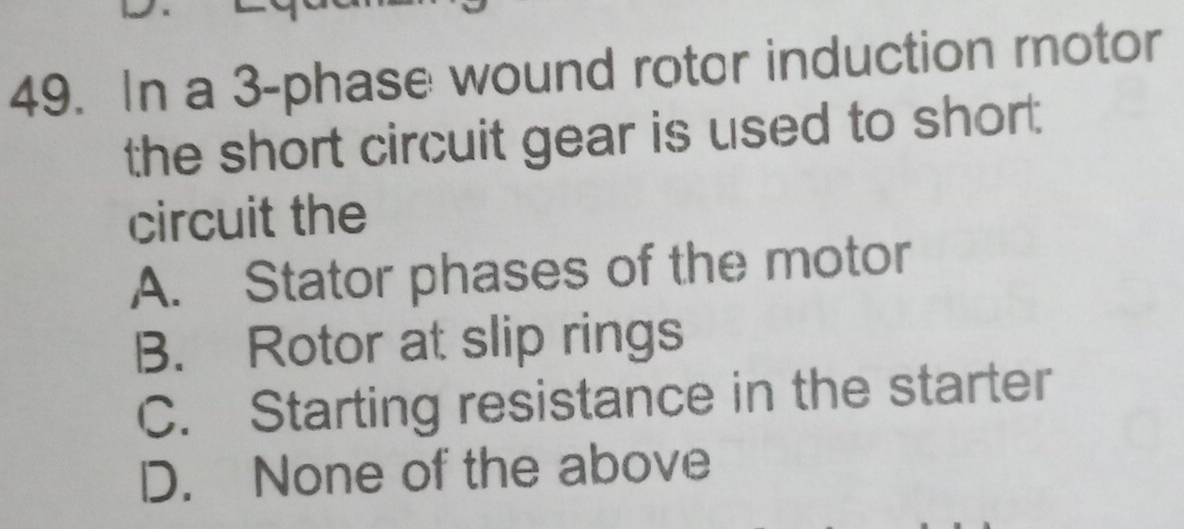 In a 3 -phase wound rotor induction rotor
the short circuit gear is used to short
circuit the
A. Stator phases of the motor
B. Rotor at slip rings
C. Starting resistance in the starter
D. None of the above