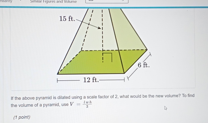 milarity Similar Figures and Volume 
If the above pyramid is dilated using a scale factor of 2, what would be the new volume? To find 
the volume of a pyramid, use V= lwh/3 
(1 point)