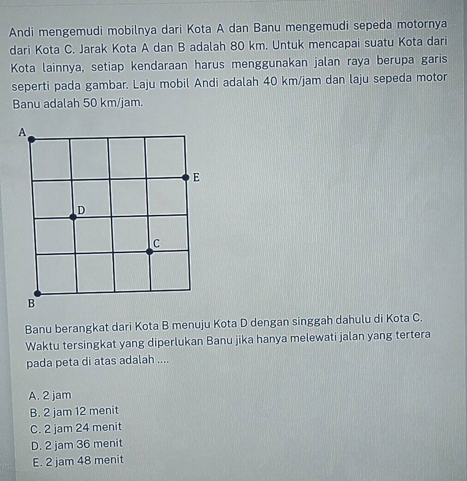 Andi mengemudi mobilnya dari Kota A dan Banu mengemudi sepeda motornya
dari Kota C. Jarak Kota A dan B adalah 80 km. Untuk mencapai suatu Kota dari
Kota lainnya, setiap kendaraan harus menggunakan jalan raya berupa garis
seperti pada gambar. Laju mobil Andi adalah 40 km/jam dan laju sepeda motor
Banu adalah 50 km/jam.
A
E
D
C
B
Banu berangkat dari Kota B menuju Kota D dengan singgah dahulu di Kota C.
Waktu tersingkat yang diperlukan Banu jika hanya melewati jalan yang tertera
pada peta di atas adalah ....
A. 2 jam
B. 2 jam 12 menit
C. 2 jam 24 menit
D. 2 jam 36 menit
E. 2 jam 48 menit