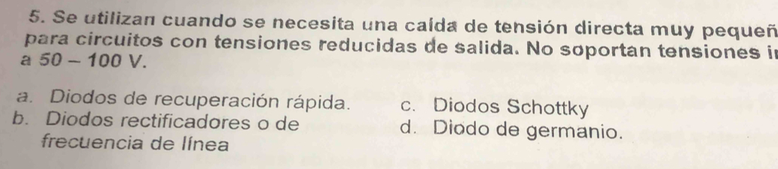 Se utilizan cuando se necesita una caída de tensión directa muy pequeñ
para circuitos con tensiones reducidas de salida. No soportan tensiones in
a 50-100V.
a. Diodos de recuperación rápida. c. Diodos Schottky
b. Diodos rectificadores o de d. Diodo de germanio.
frecuencia de línea