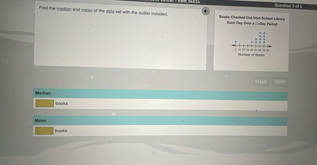 Itêm 34614 Question 3 of 4 
Find the median and mean of the data set with the outlier included. Books Checked Out from School Library 
Each Day Over a 12-Day Perlod 
CLEAR CHECK 
Median 
books 
Mean 
books